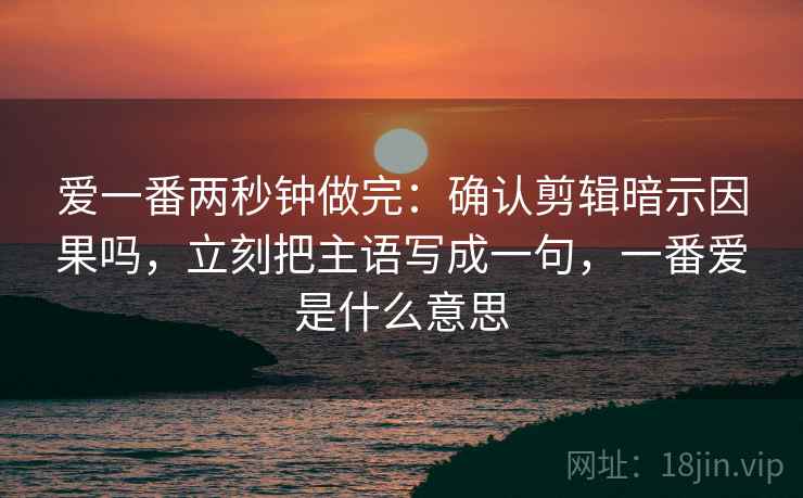 爱一番两秒钟做完：确认剪辑暗示因果吗，立刻把主语写成一句，一番爱是什么意思