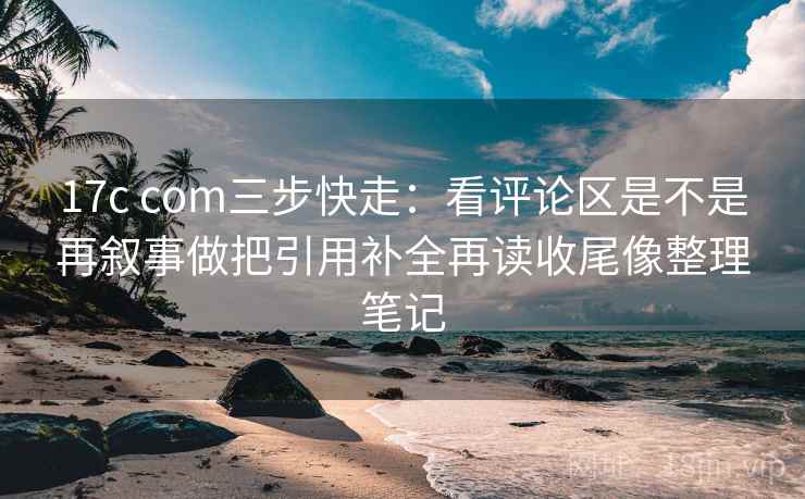 17c com三步快走：看评论区是不是再叙事做把引用补全再读收尾像整理笔记