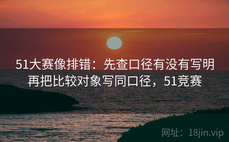 51大赛像排错：先查口径有没有写明再把比较对象写同口径，51竞赛