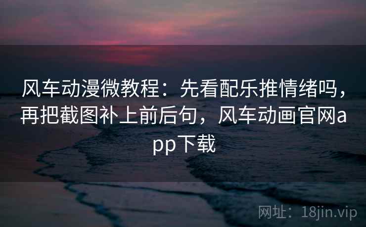 风车动漫微教程：先看配乐推情绪吗，再把截图补上前后句，风车动画官网app下载