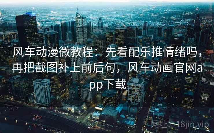风车动漫微教程：先看配乐推情绪吗，再把截图补上前后句，风车动画官网app下载