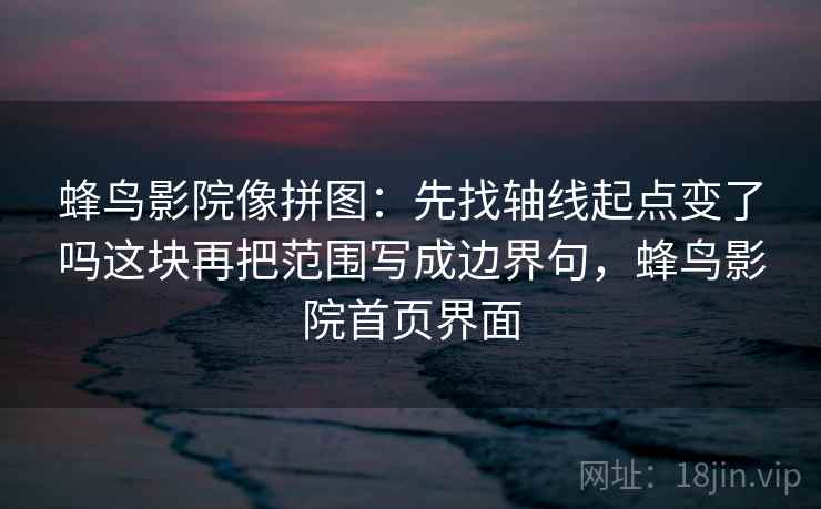 蜂鸟影院像拼图：先找轴线起点变了吗这块再把范围写成边界句，蜂鸟影院首页界面