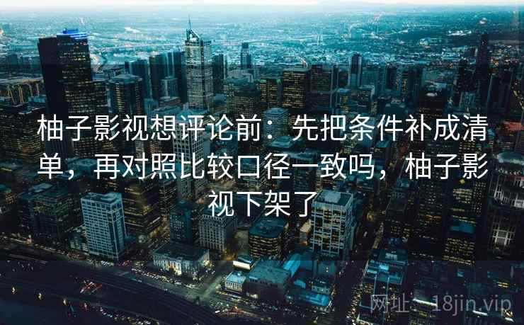 柚子影视想评论前：先把条件补成清单，再对照比较口径一致吗，柚子影视下架了