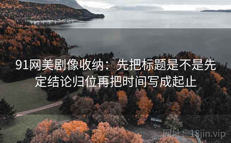 91网美剧像收纳：先把标题是不是先定结论归位再把时间写成起止