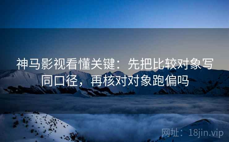 神马影视看懂关键：先把比较对象写同口径，再核对对象跑偏吗