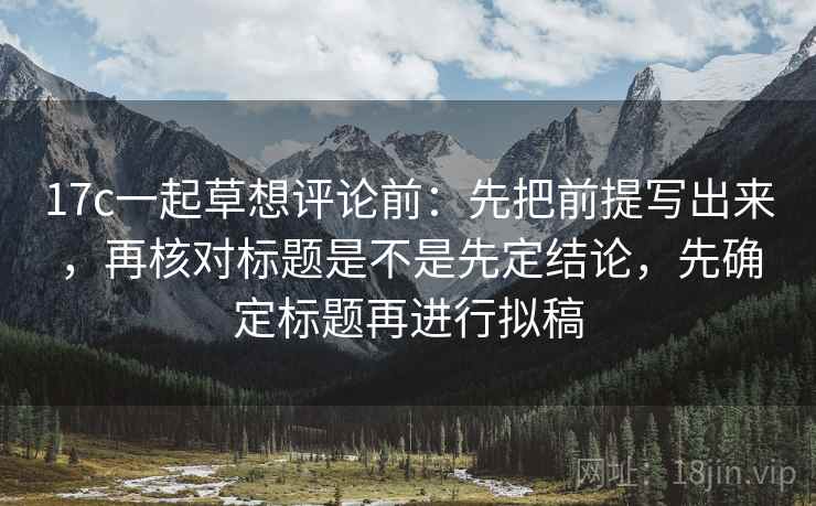 17c一起草想评论前：先把前提写出来，再核对标题是不是先定结论，先确定标题再进行拟稿