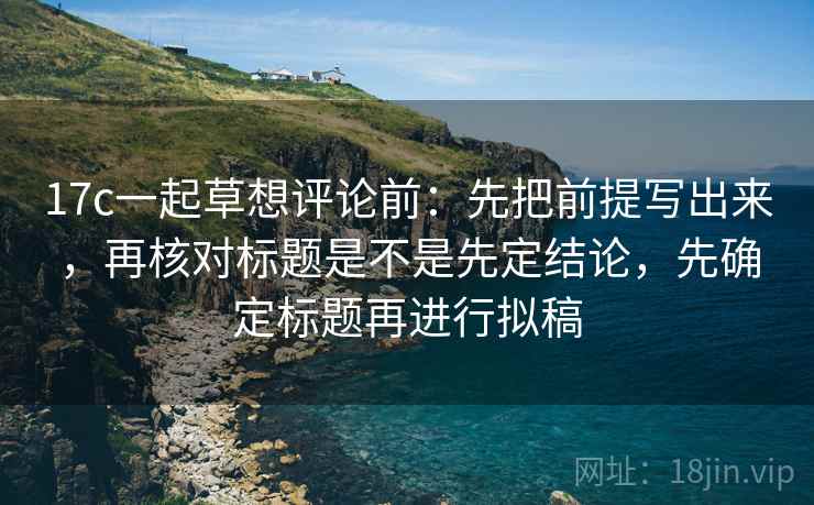 17c一起草想评论前：先把前提写出来，再核对标题是不是先定结论，先确定标题再进行拟稿
