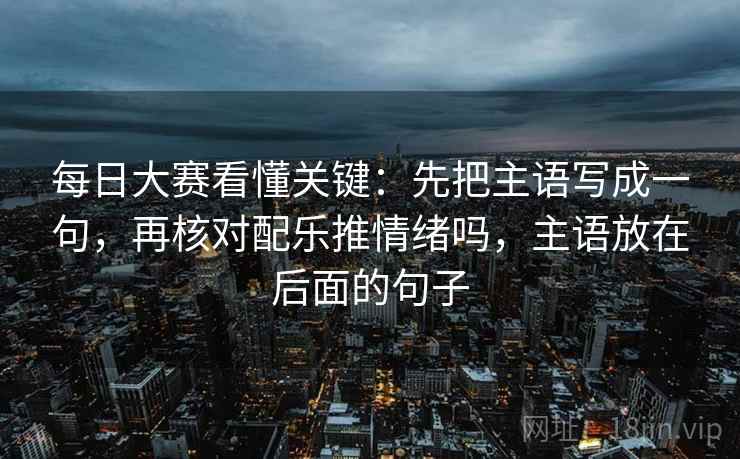 每日大赛看懂关键：先把主语写成一句，再核对配乐推情绪吗，主语放在后面的句子