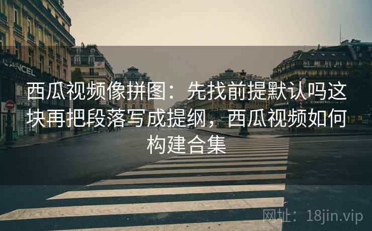 西瓜视频像拼图：先找前提默认吗这块再把段落写成提纲，西瓜视频如何构建合集