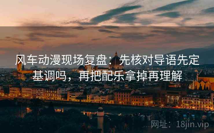 风车动漫现场复盘：先核对导语先定基调吗，再把配乐拿掉再理解