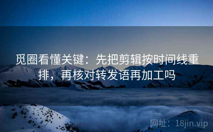 觅圈看懂关键：先把剪辑按时间线重排，再核对转发语再加工吗