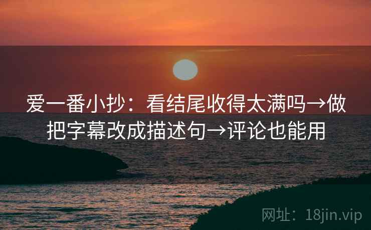 爱一番小抄：看结尾收得太满吗→做把字幕改成描述句→评论也能用