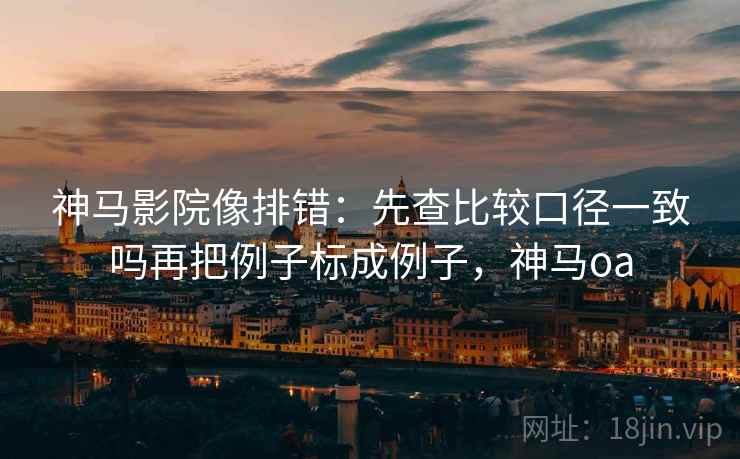 神马影院像排错：先查比较口径一致吗再把例子标成例子，神马oa
