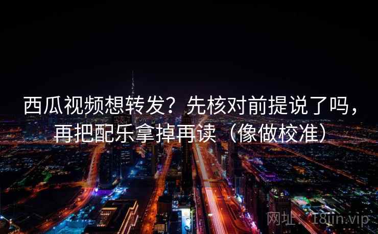 西瓜视频想转发？先核对前提说了吗，再把配乐拿掉再读（像做校准）