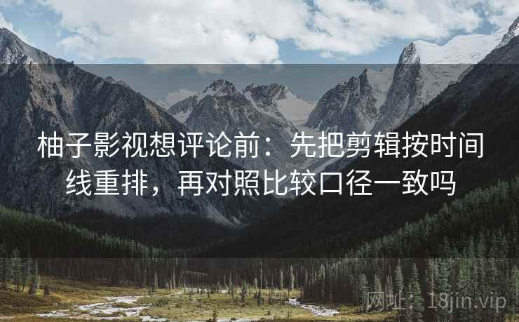 柚子影视想评论前:先把剪辑按时间线重排,再对照比较口径一致吗 柚子影视想评论前:先把剪辑按时间线重排,再对照比较口径一致吗