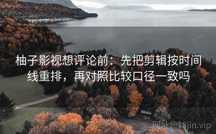 柚子影视想评论前:先把剪辑按时间线重排,再对照比较口径一致吗 柚子影视想评论前:先把剪辑按时间线重排,再对照比较口径一致吗