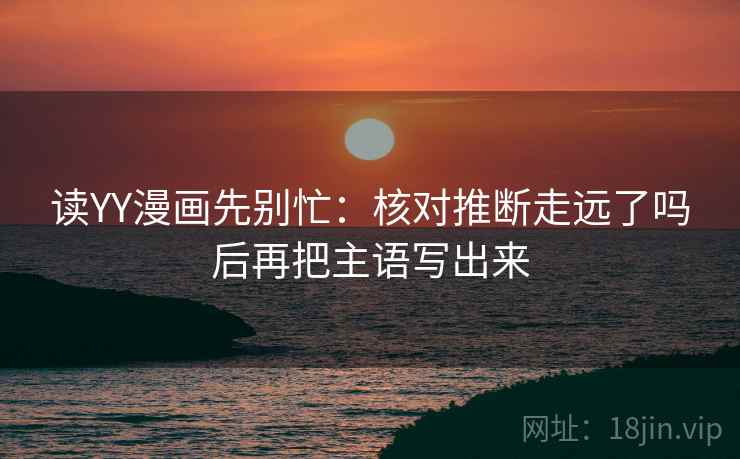 读YY漫画先别忙：核对推断走远了吗后再把主语写出来