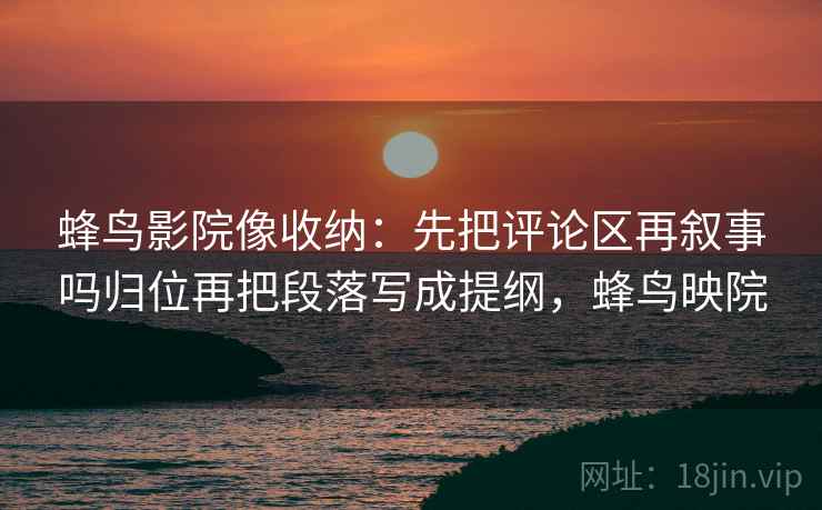 蜂鸟影院像收纳：先把评论区再叙事吗归位再把段落写成提纲，蜂鸟映院