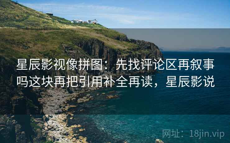 星辰影视像拼图：先找评论区再叙事吗这块再把引用补全再读，星辰影说