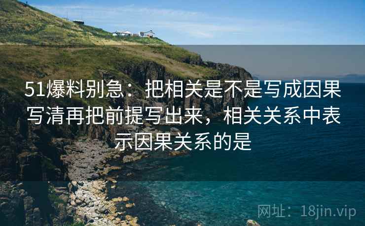 51爆料别急：把相关是不是写成因果写清再把前提写出来，相关关系中表示因果关系的是