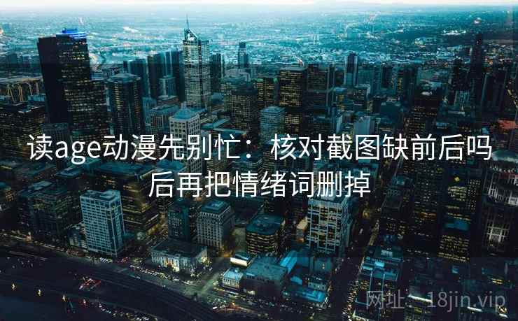 读age动漫先别忙：核对截图缺前后吗后再把情绪词删掉