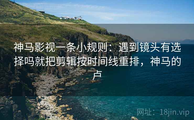 神马影视一条小规则：遇到镜头有选择吗就把剪辑按时间线重排，神马的卢