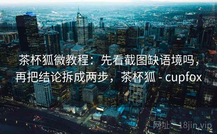 茶杯狐微教程：先看截图缺语境吗，再把结论拆成两步，茶杯狐 - cupfox