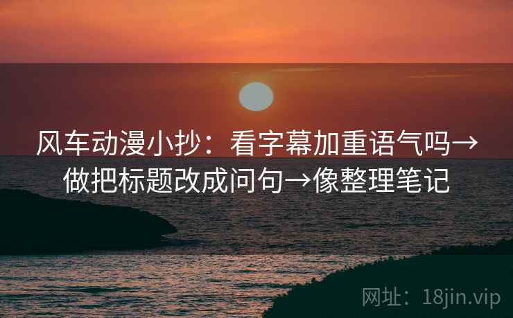 风车动漫小抄：看字幕加重语气吗→做把标题改成问句→像整理笔记