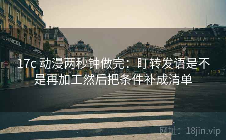 17c 动漫两秒钟做完:盯转发语是不是再加工然后把条件补成清单 17c 动漫两秒钟做完:盯转发语是不是再加工然后把条件补成清单