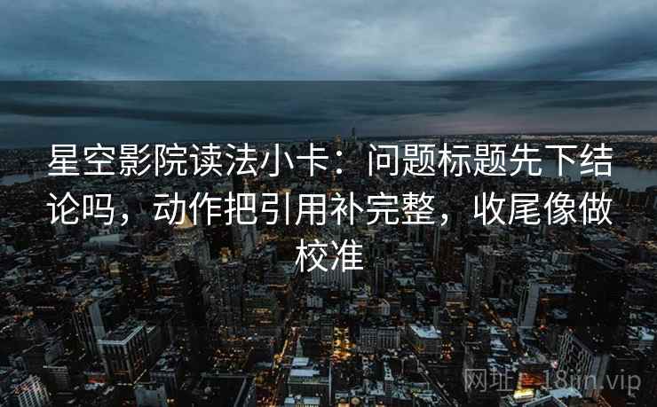 星空影院读法小卡：问题标题先下结论吗，动作把引用补完整，收尾像做校准