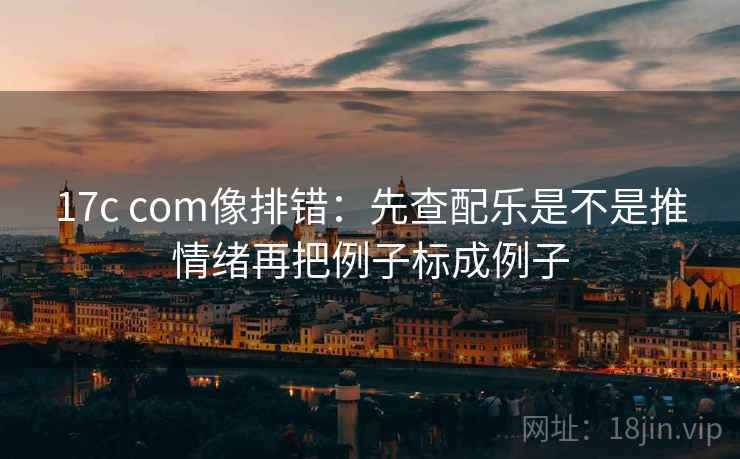 17c com像排错：先查配乐是不是推情绪再把例子标成例子