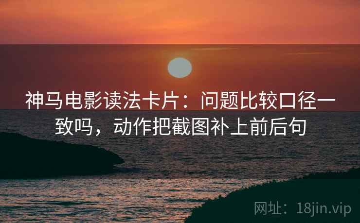 神马电影读法卡片：问题比较口径一致吗，动作把截图补上前后句