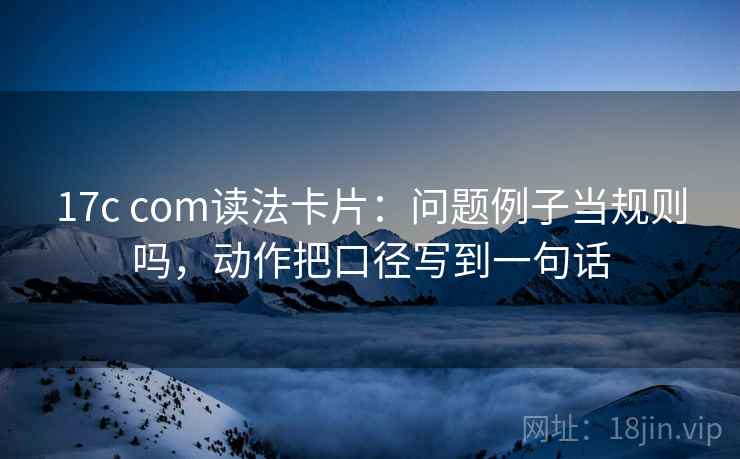 17c com读法卡片：问题例子当规则吗，动作把口径写到一句话