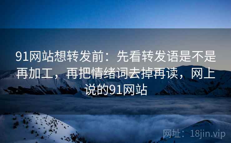 91网站想转发前：先看转发语是不是再加工，再把情绪词去掉再读，网上说的91网站