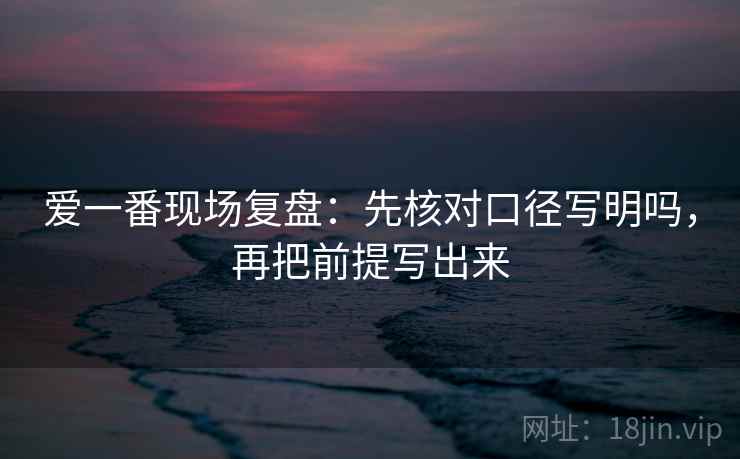 爱一番现场复盘：先核对口径写明吗，再把前提写出来