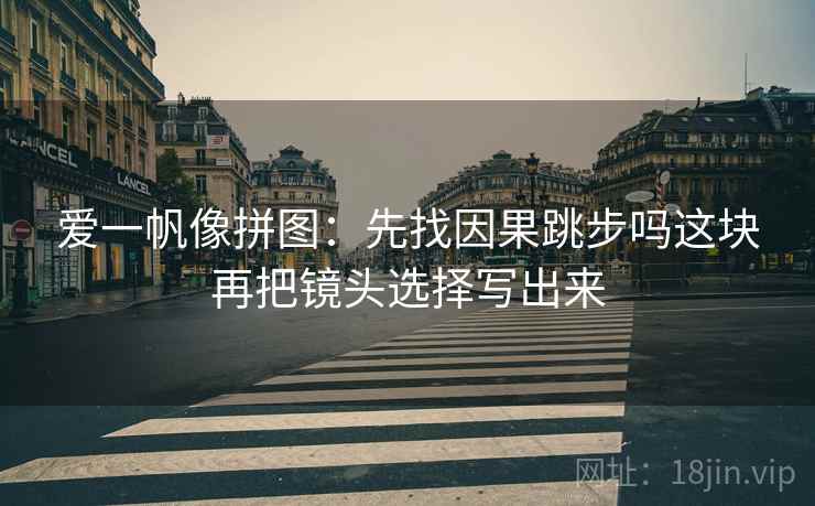 爱一帆像拼图：先找因果跳步吗这块再把镜头选择写出来