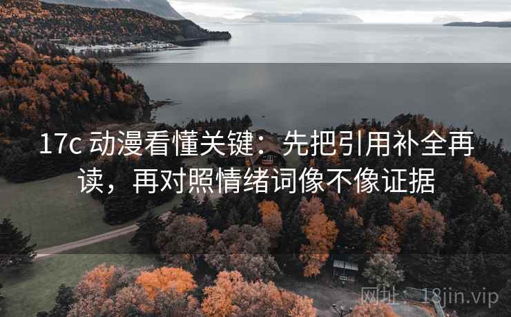 17c 动漫看懂关键：先把引用补全再读，再对照情绪词像不像证据