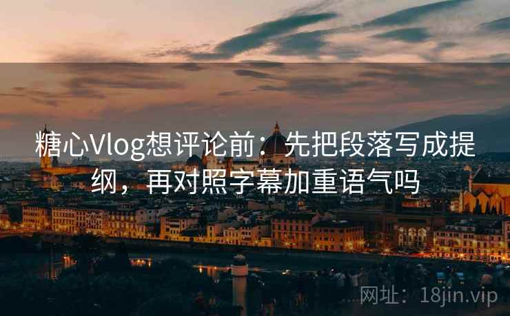 糖心Vlog想评论前：先把段落写成提纲，再对照字幕加重语气吗