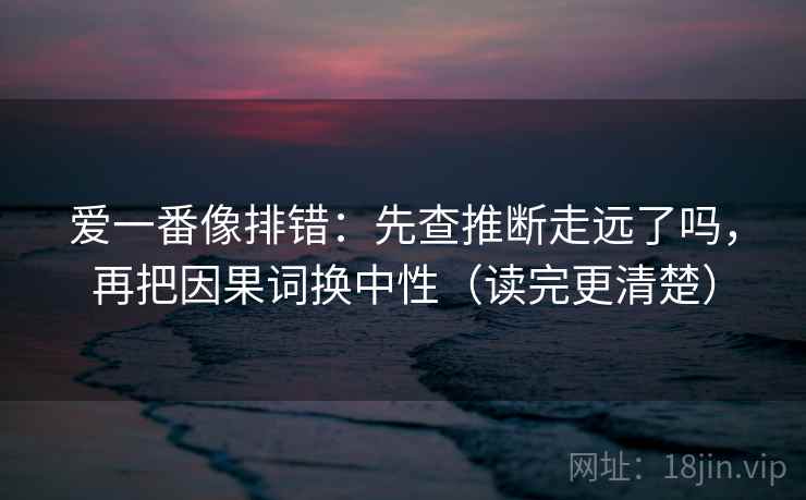 爱一番像排错：先查推断走远了吗，再把因果词换中性（读完更清楚）