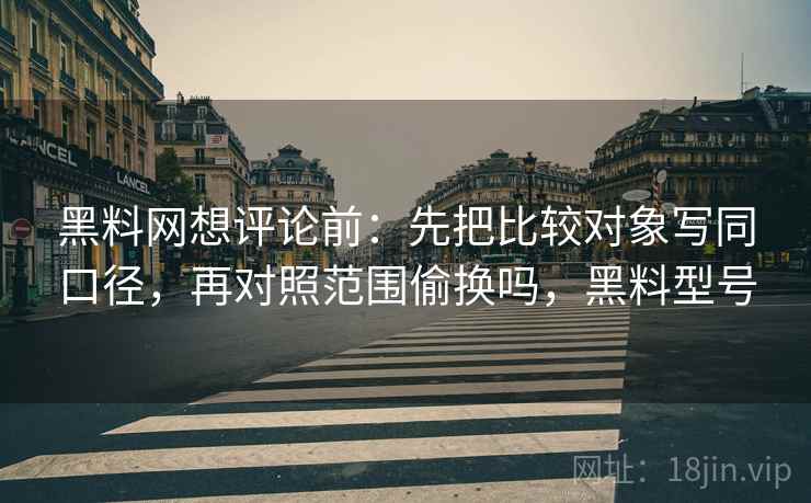 黑料网想评论前：先把比较对象写同口径，再对照范围偷换吗，黑料型号