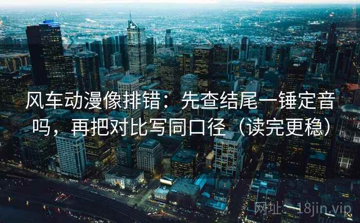 风车动漫像排错：先查结尾一锤定音吗，再把对比写同口径（读完更稳）