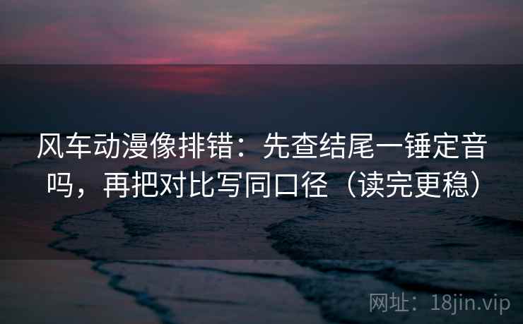 风车动漫像排错：先查结尾一锤定音吗，再把对比写同口径（读完更稳）