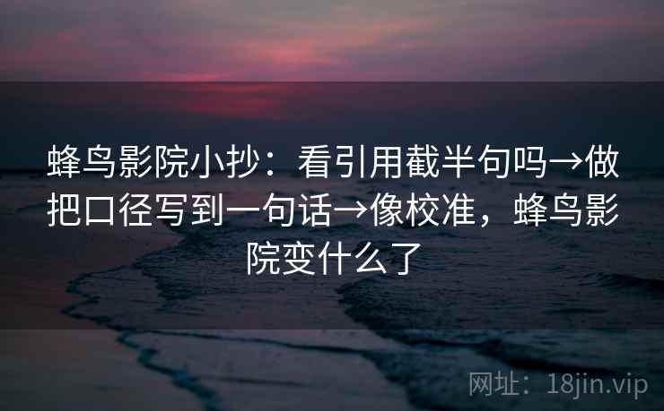 蜂鸟影院小抄：看引用截半句吗→做把口径写到一句话→像校准，蜂鸟影院变什么了