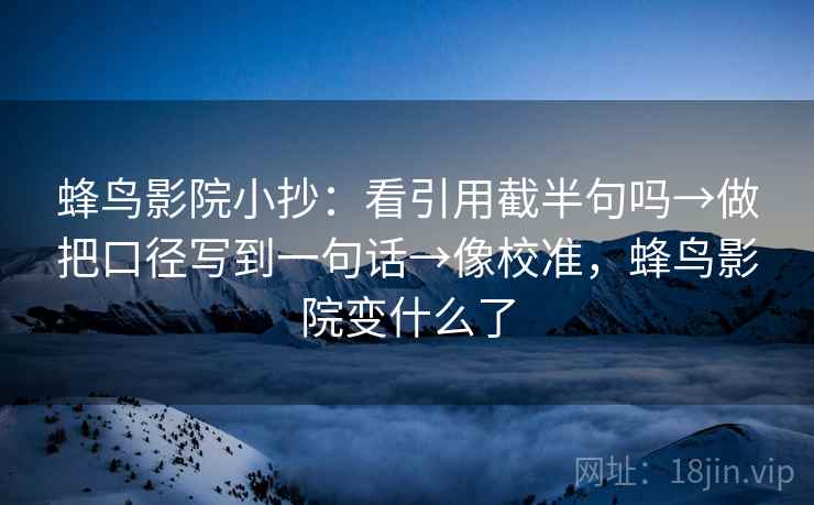 蜂鸟影院小抄：看引用截半句吗→做把口径写到一句话→像校准，蜂鸟影院变什么了
