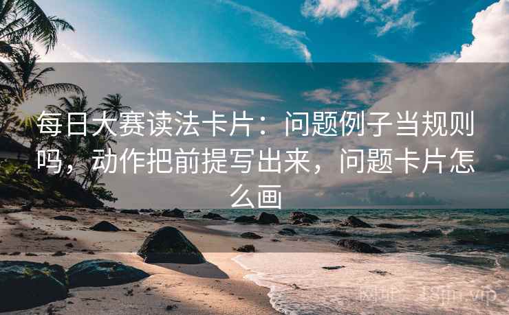 每日大赛读法卡片：问题例子当规则吗，动作把前提写出来，问题卡片怎么画