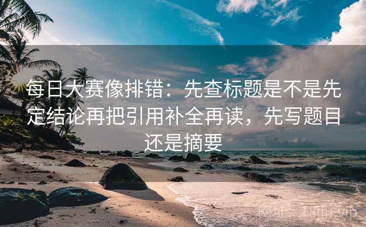每日大赛像排错：先查标题是不是先定结论再把引用补全再读，先写题目还是摘要