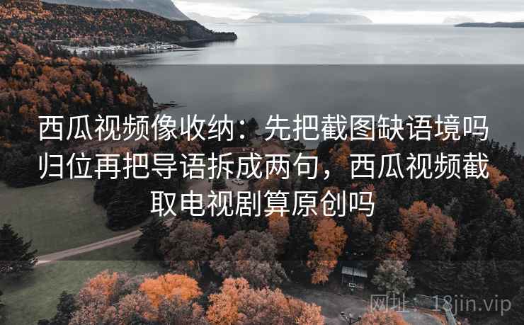 西瓜视频像收纳：先把截图缺语境吗归位再把导语拆成两句，西瓜视频截取电视剧算原创吗