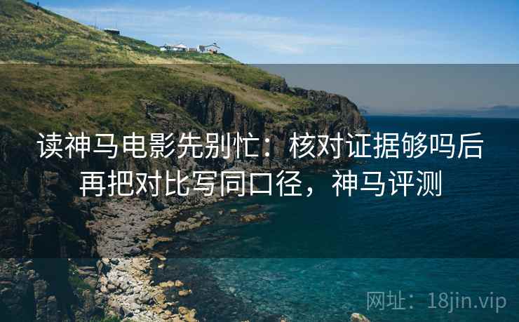 读神马电影先别忙：核对证据够吗后再把对比写同口径，神马评测