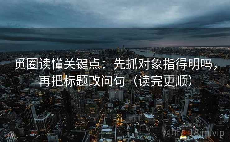 觅圈读懂关键点：先抓对象指得明吗，再把标题改问句（读完更顺）