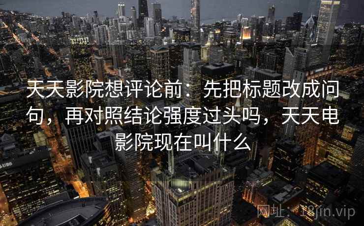 天天影院想评论前：先把标题改成问句，再对照结论强度过头吗，天天电影院现在叫什么